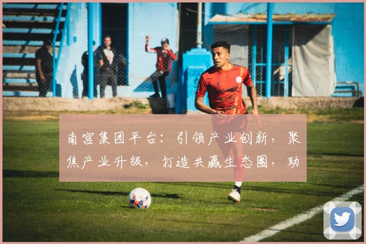 南宫集团平台：引领产业创新，聚焦产业升级，打造共赢生态圈，助力企业腾飞三步曲