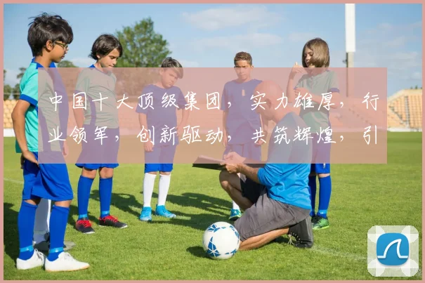 中国十大顶级集团，实力雄厚，行业领军，创新驱动，共筑辉煌，引领未来。